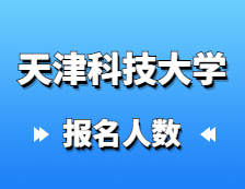 2021考研報名人數：天津科技大學研究生招生預報名人數再創新高，較去年增長27%！